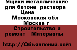 Ящики металлические для бетона, раствора › Цена ­ 5 000 - Московская обл., Москва г. Строительство и ремонт » Материалы   